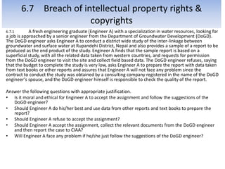 6.7 Breach of intellectual property rights &
copyrights
6.7.1 A fresh engineering graduate (Engineer A) with a specialization in water resources, looking for
a job is approached by a senior engineer from the Department of Groundwater Development (DoGD).
The DoGD engineer asks Engineer A to conduct a district wide study of the inter-linkage between
groundwater and surface water at Rupandehi District, Nepal and also provides a sample of a report to be
produced as the end product of the study. Engineer A finds that the sample report is based on a
superficial study, with all the related data taken from western countries, and requests for permission
from the DoGD engineer to visit the site and collect field based data. The DoGD engineer refuses, saying
that the budget to complete the study is very low, asks Engineer A to prepare the report with data taken
from text books or other reports and assures that Engineer A will not face any problem since the
contract to conduct the study was obtained by a consulting company registered in the name of the DoGD
engineer’s spouse, and the DoGD engineer himself is responsible to check the quality of the report.
Answer the following questions with appropriate justification.
• Is it moral and ethical for Engineer A to accept the assignment and follow the suggestions of the
DoGD engineer?
• Should Engineer A do his/her best and use data from other reports and text books to prepare the
report?
• Should Engineer A refuse to accept the assignment?
• Should Engineer A accept the assignment, collect the relevant documents from the DoGD engineer
and then report the case to CIAA?
• Will Engineer A face any problem if he/she just follow the suggestions of the DoGD engineer?
 