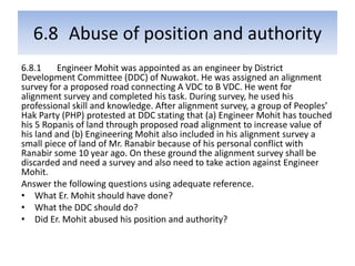 6.8 Abuse of position and authority
6.8.1 Engineer Mohit was appointed as an engineer by District
Development Committee (DDC) of Nuwakot. He was assigned an alignment
survey for a proposed road connecting A VDC to B VDC. He went for
alignment survey and completed his task. During survey, he used his
professional skill and knowledge. After alignment survey, a group of Peoples’
Hak Party (PHP) protested at DDC stating that (a) Engineer Mohit has touched
his 5 Ropanis of land through proposed road alignment to increase value of
his land and (b) Engineering Mohit also included in his alignment survey a
small piece of land of Mr. Ranabir because of his personal conflict with
Ranabir some 10 year ago. On these ground the alignment survey shall be
discarded and need a survey and also need to take action against Engineer
Mohit.
Answer the following questions using adequate reference.
• What Er. Mohit should have done?
• What the DDC should do?
• Did Er. Mohit abused his position and authority?
 