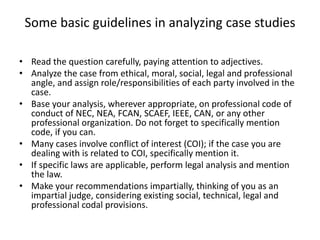Some basic guidelines in analyzing case studies
• Read the question carefully, paying attention to adjectives.
• Analyze the case from ethical, moral, social, legal and professional
angle, and assign role/responsibilities of each party involved in the
case.
• Base your analysis, wherever appropriate, on professional code of
conduct of NEC, NEA, FCAN, SCAEF, IEEE, CAN, or any other
professional organization. Do not forget to specifically mention
code, if you can.
• Many cases involve conflict of interest (COI); if the case you are
dealing with is related to COI, specifically mention it.
• If specific laws are applicable, perform legal analysis and mention
the law.
• Make your recommendations impartially, thinking of you as an
impartial judge, considering existing social, technical, legal and
professional codal provisions.
 