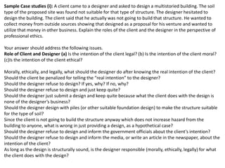 Sample Case studies (i): A client came to a designer and asked to design a multistoried building. The soil
type of the proposed site was found not suitable for that type of structure. The designer hesitated to
design the building. The client said that he actually was not going to build that structure. He wanted to
collect money from outside sources showing that designed as a proposal for his venture and wanted to
utilize that money in other business. Explain the roles of the client and the designer in the perspective of
professional ethics.
Your answer should address the following issues.
Role of Client and Designer (a) Is the intention of the client legal? (b) Is the intention of the client moral?
(c)Is the intention of the client ethical?
Morally, ethically, and legally, what should the designer do after knowing the real intention of the client?
Should the client be penalized for telling the “real intention” to the designer?
Should the designer refuse to design? If yes, why? If no, why?
Should the designer refuse to design and just keep quite?
Should the designer just submit a design and keep quite because what the client does with the design is
none of the designer’s business?
Should the designer design with piles (or other suitable foundation design) to make the structure suitable
for the type of soil?
Since the client is not going to build the structure anyway which does not increase hazard from the
building to anyone, what is wrong in just providing a design, as a hypothetical case?
Should the designer refuse to design and inform the government officials about the client’s intention?
Should the designer refuse to design and inform the media, or write an article in the newspaper, about the
intention of the client?
As long as the design is structurally sound, is the designer responsible (morally, ethically, legally) for what
the client does with the design?
 