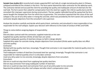 Sample Case studies (ii) A recently built simply supported RCC roof slab of a single storied poultry plant in Chitwan,
collapsed and killed all the chickens in the farm. The farm owner blamed the labor contractor for the defective work.
The contractor denied and accused the client for providing low quality and inadequate amount of steel bars for the
roof slab. The farm owner then asked for compensation from the steel bar supplier (for inferior quality bars) and the
consultant (for improper supervision during construction). The bar supplier defended herself by saying that the farm
owner bought the cheapest bar from her which has no guarantee. The consultant reported that the cause of the roof
collapse is the use of very dirty water in mixing the concrete, which was provided by the farm owner and used by the
contractor despite objections from the consultant’s site supervisor.
Analyze the situation carefully and decide which party (client, contractor, and consultant) is more responsible or less
responsible for the roof collapse. Explain your decision with reference to the Code of Conduct of NEC and FCAN.
Things to notice before assigning degree of responsibility:
Client:
Did only labor contract with the contractor, supplied materials on her own
Supplied low quality steel bars (thinks all steel bars are same)
Supplied inadequate quantity of steel bars (shows no faith in design details)
Supplied dirty water for concrete mixing, despite objections from consultant (thinks water quality does not affect
concrete quality)
Contractor:
Worked with low quality steel bars, knowingly. Thought that contractor is not responsible for material quality since it is
only labor contract.
Tied inadequate numbers of steel bars (increased steel bar spacing), knowingly. Thought that contractor is not
responsible for material quantity since it is only labor contract.
Used very dirty water to mix concrete, knowingly, despite objections from consultant.
Consultant:
Did not or could not stop client from supplying low quality steel bars
Did not stop contractor from tying inadequate number of steel bars
Did not or could not stop client and contractor from use of very dirty water to mix concrete
Reported the problems only after roof collapse and after client’s compensation claim
 