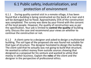 6.1 Public safety, industrialization, and
protection of environment
6.1.1 During quality control visit in a remote village, it has been
found that a building is being constructed on the bank of a river and it
will be damaged due to flood. Approximately 25% of the construction
was completed. The survey was done by your friend with the consent
of the local people. However, the quality of construction was as per
the specification. Your job is limited to control the quality of building
only. Discuss the case and recommend your views on whether to
continue the construction or not.
6.1.2 A client came to a designer and asked to design a multistoried
building. The soil type of the proposed site was found not suitable for
that type of structure. The designer hesitated to design the building.
The client said that he actually was not going to build that structure.
He wanted to collect money from outside sources showing that
designed as a proposal for his venture and wanted to utilize that
money in other business. Explain the roles of the client and the
designer in the perspective of professional ethics.
 