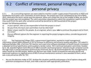 6.2 Conflict of interest, personal integrity, and
personal privacy
6.2.1 As a consulting engineer you were asked to monitor a water supply project financed by an NGO and
handled by local water users committee at Gulmi district. The project was to be completed by the end of May,
2015; otherwise the donor would stop the payment. When you visited the site at the middle of May, you found
that the project was not completed. The users committee requested to submit the completion report so that
they could finish the work after sometime and will be beneficial to 100 household of the project.
Answer the following questions.
a) In your opinion, who is/ are responsible to finish the project in time?
b) Do you think, the local users committee must be reformed?
c) Water is basic need for the people. As an engineer, what is your role to continue the project and to finish
it in time?
d) Discuss different options for the engineer in reporting the project progress status, considering personal
integrity.
6.2.2 Top Engineering College (TEC), a government organization, wanted to install management
information system (MIS) software at TEC to increase its efficiency and enhance quality education. TEC asked Er.
Sabhasad Bahadur (SB), a full time TEC teacher and a part time software developer at Sosoft Consult, to prepare
a detailed technical specification and to publish a tender notice. TEC’s technical evaluation committee, headed
by Er. SB, awarded highest mark (99 out of 100) to Sosoft’s technical proposal. Sohard Consult’s proposal scored
the high mark in overall evaluation (technical plus financial), but Er. SB recommended the TEC management to
select Sosoft for the MIS project. Before any decision was made, Sosoft increased the warranty period and
expressed readiness to negotiate price of MIS if annual maintenance contract is also awarded to them, which
was a very attractive offer for TEC.
• You are the decision maker at TEC. Analyze the situation carefully and prepare a list of options along with
potential consequences of each, and make a decision with appropriate justification.
 