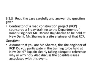 6.2.3 Read the case carefully and answer the question
given:
• Contractor of a road construction project (RCP)
sponsored a 5-day-training to the Department of
Road’s Engineer Mr. Dhruba Raj Sharma to be held at
New Delhi. Mr. Sharma is a site engineer of that RCP.
Question:
• Assume that you are Mr. Sharma, the site engineer of
RCP. Do you participate in the training to be held at
New Delhi? Explain clearly taking adequate reference
why or why not? Also discuss the possible issues
associated with this event.
 