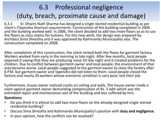 6.3 Professional negligence
(duty, breach, proximate cause and damage)
6.3.1 Er. Dharm Nath Sharma has designed a single storied residential building as per
client’s (Tapendra Sharma) requirements. Construction of the building completed in 2004
and the building worked well. In 2006, the client decided to add two more floors so as to use
the floors as class rooms for tuitions. For this new work, the design was prepared by
Architect Sima Shrestha and it was approved by Kathmandu Municipality also. The
construction completed on 2008.
After completion of this construction, the client rented both the floors for garment factory.
Workers worked from early in the morning to late night. After few months, local people
opposed it saying that they are producing noise till late night and it created problems for the
children. Due to conflict between garment owner and local people, the environment of that
area became worse. Local people suggested to the garment owner to close the factory after
6 P.M. but garment owner and Tapendra did not listen to them. Local people closed the
factory and nearly 20 workers whose economic condition is very poor, lost their job.
Furthermore, house owner noticed cracks on ceiling and walls .The house owner made a
claim against garment owner demanding compensation of Rs. 5 lakh which was the
estimated repair and maintenance cost of the building and loss suffered by him.
Questions:
• Do you think it is ethical to add two more floors on the already designed single storied
residential building?
• Discuss Sima Shrestha and Kathmandu Municipality’s position with duty and negligence.
• In your opinion, how the conflicts can be resolved?
 