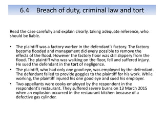 6.4 Breach of duty, criminal law and tort
Read the case carefully and explain clearly, taking adequate reference, who
should be liable.
• The plaintiff was a factory worker in the defendant's factory. The factory
become flooded and management did every possible to remove the
effects of the flood. However the factory floor was still slippery from the
flood. The plaintiff who was walking on the floor, fell and suffered injury.
He sued the defendant in the tort of negligence.
• The plaintiff, who had only one good eye, was employed by the defendant.
The defendant failed to provide goggles to the plaintiff for his work. While
working, the plaintiff injured his one good eye and sued his employer.
• Two appellants were cooks employed by the respondent in the
respondent's restaurant. They suffered severe burns on 13 March 2015
when an explosion occurred in the restaurant kitchen because of a
defective gas cylinder.
 