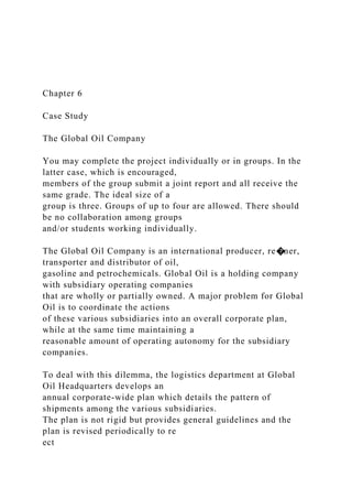 Chapter 6
Case Study
The Global Oil Company
You may complete the project individually or in groups. In the
latter case, which is encouraged,
members of the group submit a joint report and all receive the
same grade. The ideal size of a
group is three. Groups of up to four are allowed. There should
be no collaboration among groups
and/or students working individually.
The Global Oil Company is an international producer, re�ner,
transporter and distributor of oil,
gasoline and petrochemicals. Global Oil is a holding company
with subsidiary operating companies
that are wholly or partially owned. A major problem for Global
Oil is to coordinate the actions
of these various subsidiaries into an overall corporate plan,
while at the same time maintaining a
reasonable amount of operating autonomy for the subsidiary
companies.
To deal with this dilemma, the logistics department at Global
Oil Headquarters develops an
annual corporate-wide plan which details the pattern of
shipments among the various subsidiaries.
The plan is not rigid but provides general guidelines and the
plan is revised periodically to re
ect
 