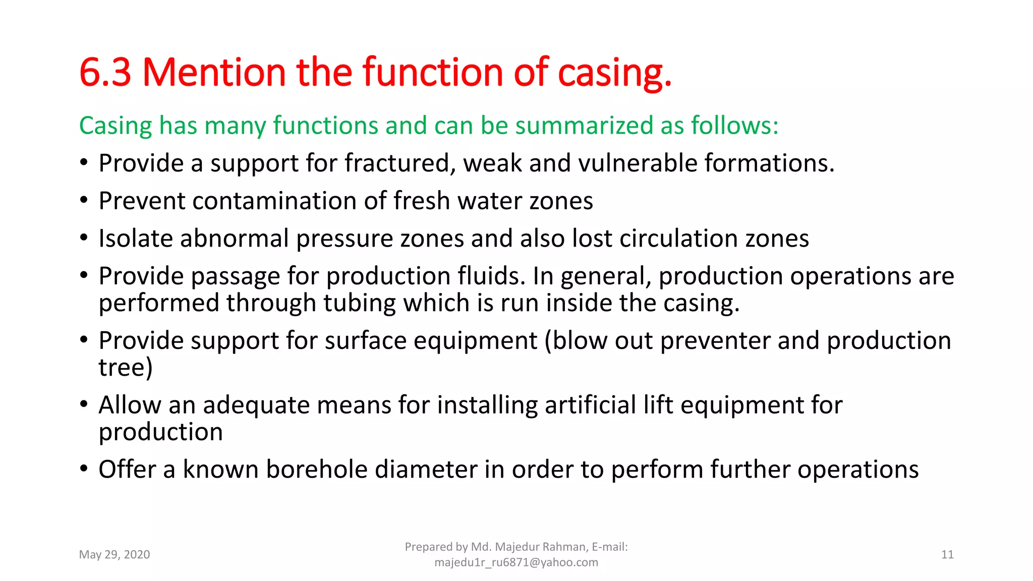6.3 Mention the function of casing.
Casing has many functions and can be summarized as follows:
• Provide a support for fractured, weak and vulnerable formations.
• Prevent contamination of fresh water zones
• Isolate abnormal pressure zones and also lost circulation zones
• Provide passage for production fluids. In general, production operations are
performed through tubing which is run inside the casing.
• Provide support for surface equipment (blow out preventer and production
tree)
• Allow an adequate means for installing artificial lift equipment for
production
• Offer a known borehole diameter in order to perform further operations
May 29, 2020
Prepared by Md. Majedur Rahman, E-mail:
majedu1r_ru6871@yahoo.com
11
 