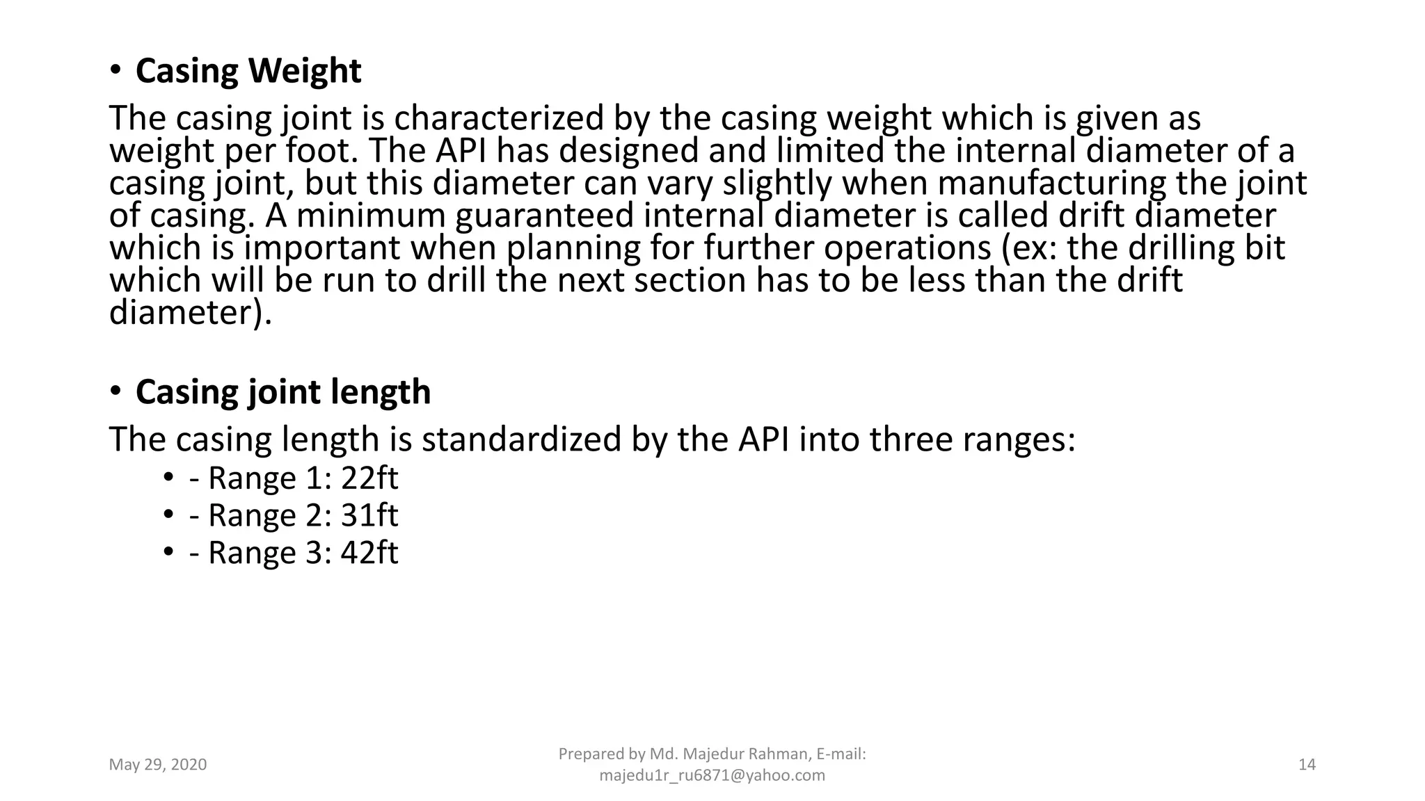• Casing Weight
The casing joint is characterized by the casing weight which is given as
weight per foot. The API has designed and limited the internal diameter of a
casing joint, but this diameter can vary slightly when manufacturing the joint
of casing. A minimum guaranteed internal diameter is called drift diameter
which is important when planning for further operations (ex: the drilling bit
which will be run to drill the next section has to be less than the drift
diameter).
• Casing joint length
The casing length is standardized by the API into three ranges:
• - Range 1: 22ft
• - Range 2: 31ft
• - Range 3: 42ft
May 29, 2020
Prepared by Md. Majedur Rahman, E-mail:
majedu1r_ru6871@yahoo.com
14
 
