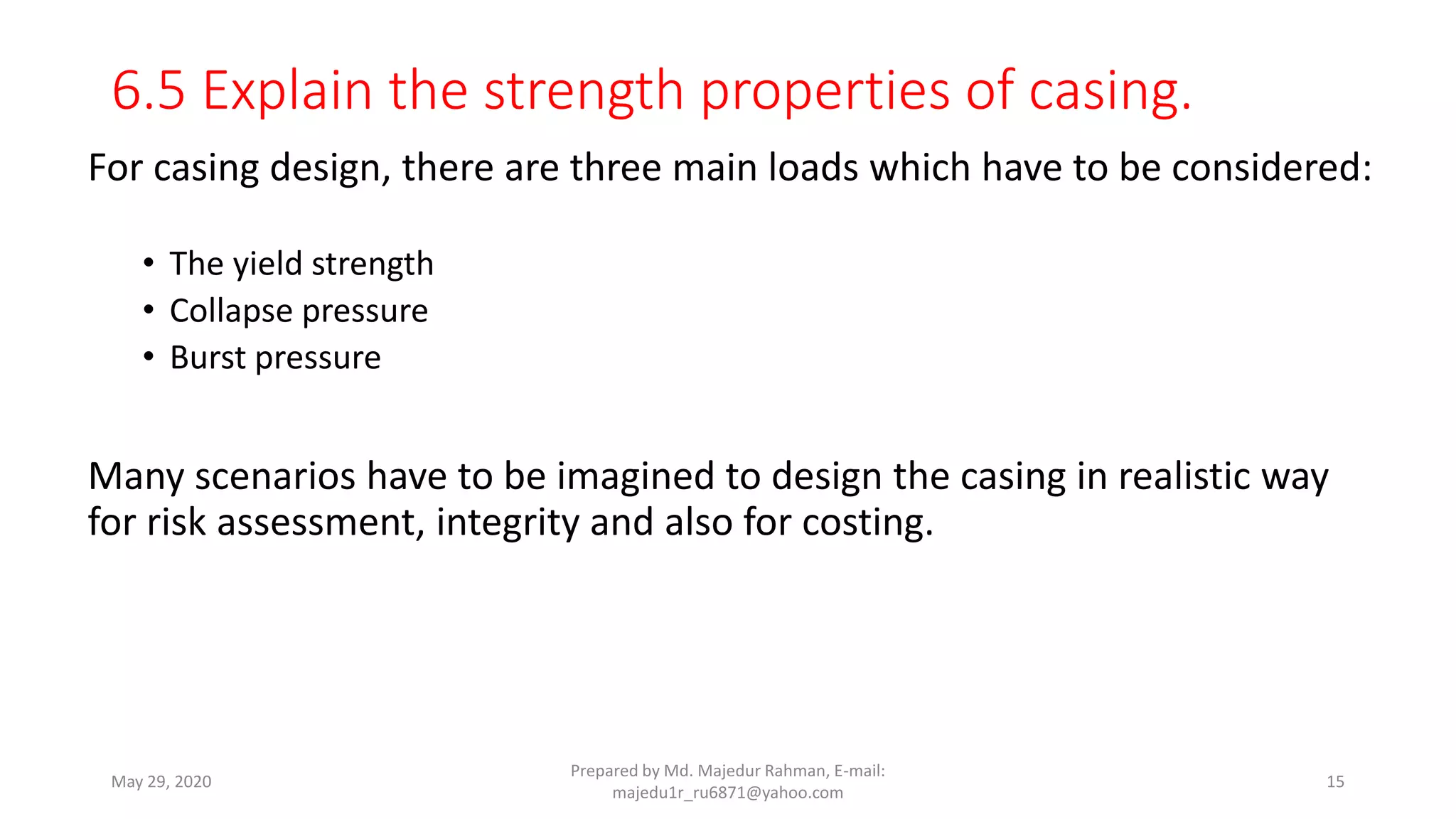6.5 Explain the strength properties of casing.
For casing design, there are three main loads which have to be considered:
• The yield strength
• Collapse pressure
• Burst pressure
Many scenarios have to be imagined to design the casing in realistic way
for risk assessment, integrity and also for costing.
May 29, 2020
Prepared by Md. Majedur Rahman, E-mail:
majedu1r_ru6871@yahoo.com
15
 