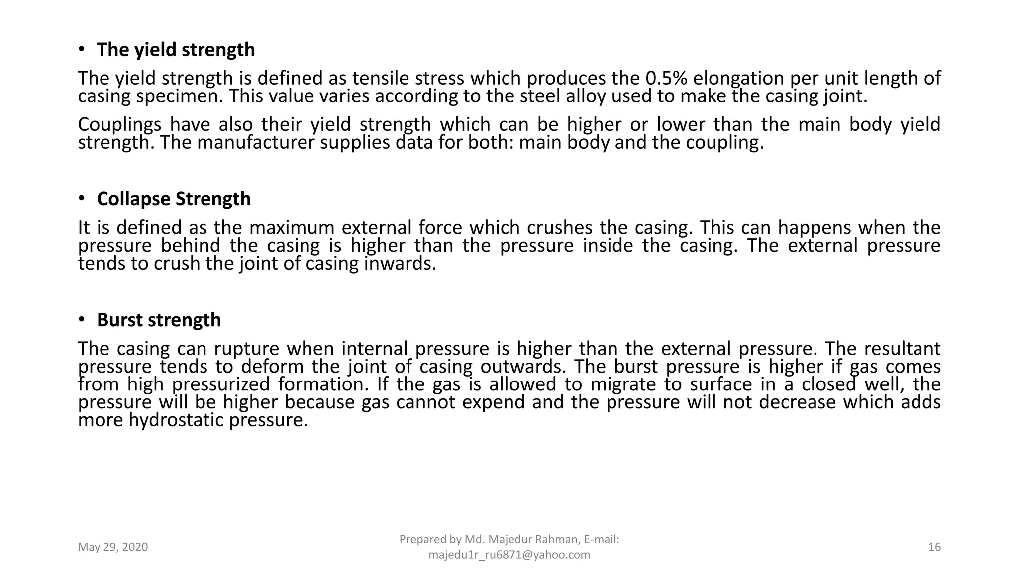 • The yield strength
The yield strength is defined as tensile stress which produces the 0.5% elongation per unit length of
casing specimen. This value varies according to the steel alloy used to make the casing joint.
Couplings have also their yield strength which can be higher or lower than the main body yield
strength. The manufacturer supplies data for both: main body and the coupling.
• Collapse Strength
It is defined as the maximum external force which crushes the casing. This can happens when the
pressure behind the casing is higher than the pressure inside the casing. The external pressure
tends to crush the joint of casing inwards.
• Burst strength
The casing can rupture when internal pressure is higher than the external pressure. The resultant
pressure tends to deform the joint of casing outwards. The burst pressure is higher if gas comes
from high pressurized formation. If the gas is allowed to migrate to surface in a closed well, the
pressure will be higher because gas cannot expend and the pressure will not decrease which adds
more hydrostatic pressure.
May 29, 2020
Prepared by Md. Majedur Rahman, E-mail:
majedu1r_ru6871@yahoo.com
16
 
