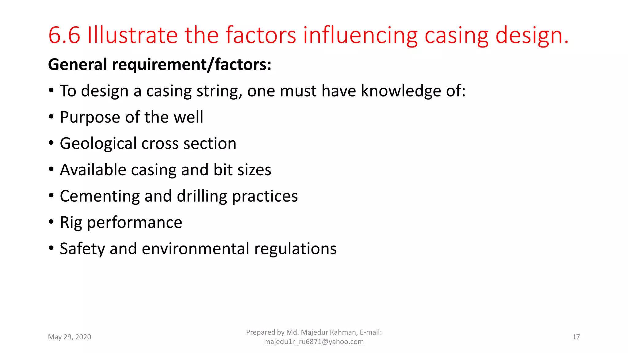 6.6 Illustrate the factors influencing casing design.
General requirement/factors:
• To design a casing string, one must have knowledge of:
• Purpose of the well
• Geological cross section
• Available casing and bit sizes
• Cementing and drilling practices
• Rig performance
• Safety and environmental regulations
May 29, 2020
Prepared by Md. Majedur Rahman, E-mail:
majedu1r_ru6871@yahoo.com
17
 