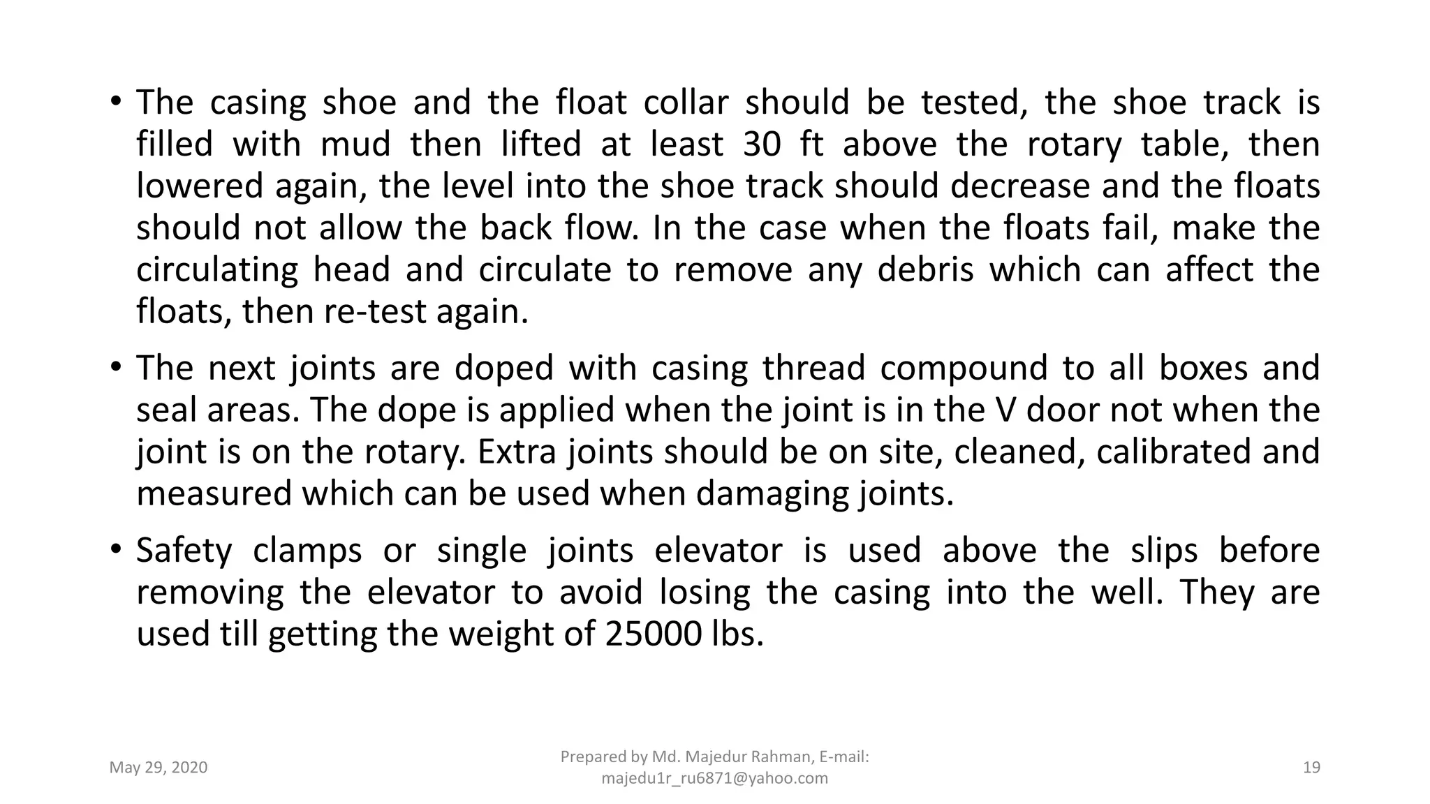 • The casing shoe and the float collar should be tested, the shoe track is
filled with mud then lifted at least 30 ft above the rotary table, then
lowered again, the level into the shoe track should decrease and the floats
should not allow the back flow. In the case when the floats fail, make the
circulating head and circulate to remove any debris which can affect the
floats, then re-test again.
• The next joints are doped with casing thread compound to all boxes and
seal areas. The dope is applied when the joint is in the V door not when the
joint is on the rotary. Extra joints should be on site, cleaned, calibrated and
measured which can be used when damaging joints.
• Safety clamps or single joints elevator is used above the slips before
removing the elevator to avoid losing the casing into the well. They are
used till getting the weight of 25000 lbs.
May 29, 2020
Prepared by Md. Majedur Rahman, E-mail:
majedu1r_ru6871@yahoo.com
19
 