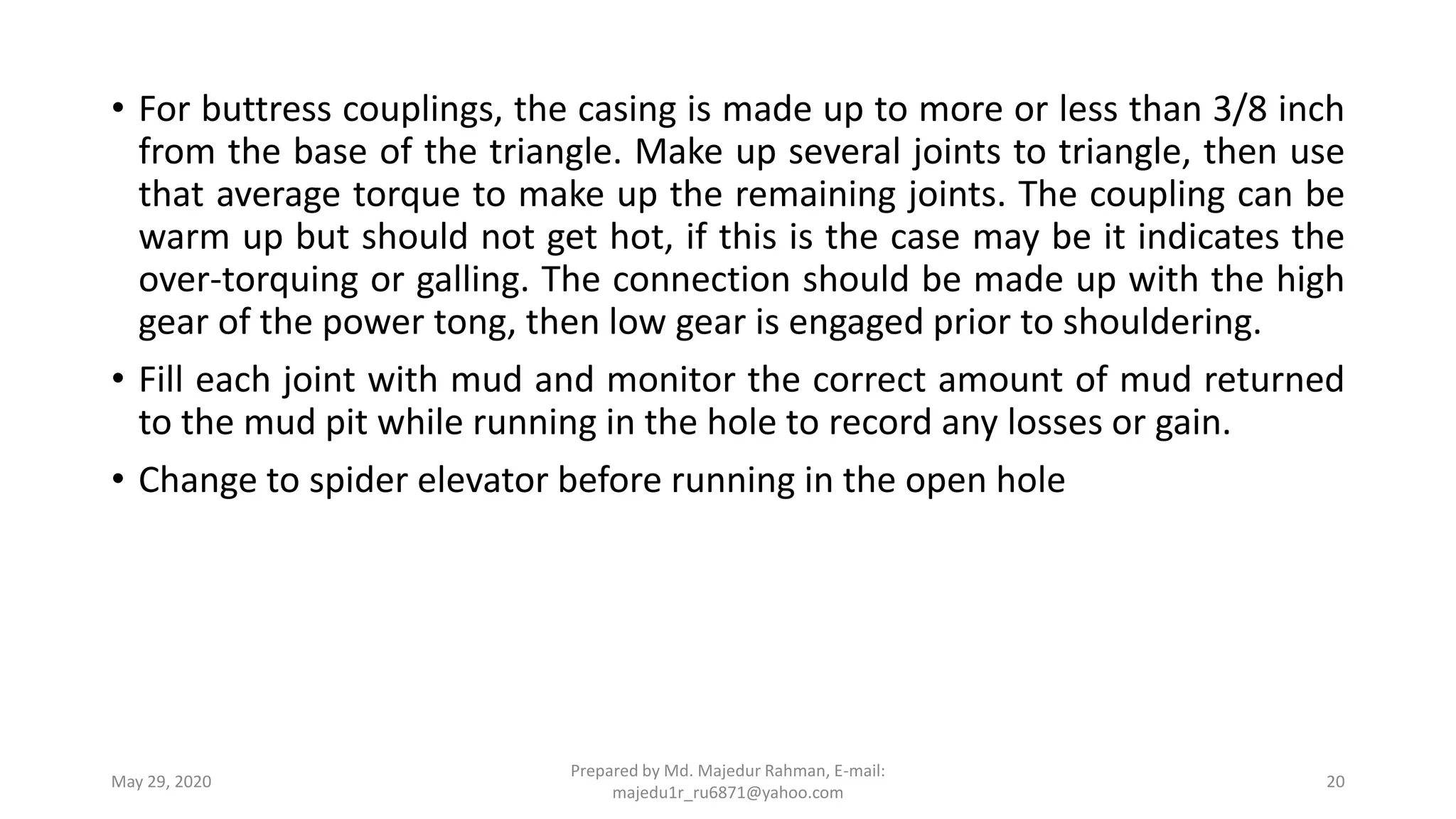 • For buttress couplings, the casing is made up to more or less than 3/8 inch
from the base of the triangle. Make up several joints to triangle, then use
that average torque to make up the remaining joints. The coupling can be
warm up but should not get hot, if this is the case may be it indicates the
over-torquing or galling. The connection should be made up with the high
gear of the power tong, then low gear is engaged prior to shouldering.
• Fill each joint with mud and monitor the correct amount of mud returned
to the mud pit while running in the hole to record any losses or gain.
• Change to spider elevator before running in the open hole
May 29, 2020
Prepared by Md. Majedur Rahman, E-mail:
majedu1r_ru6871@yahoo.com
20
 