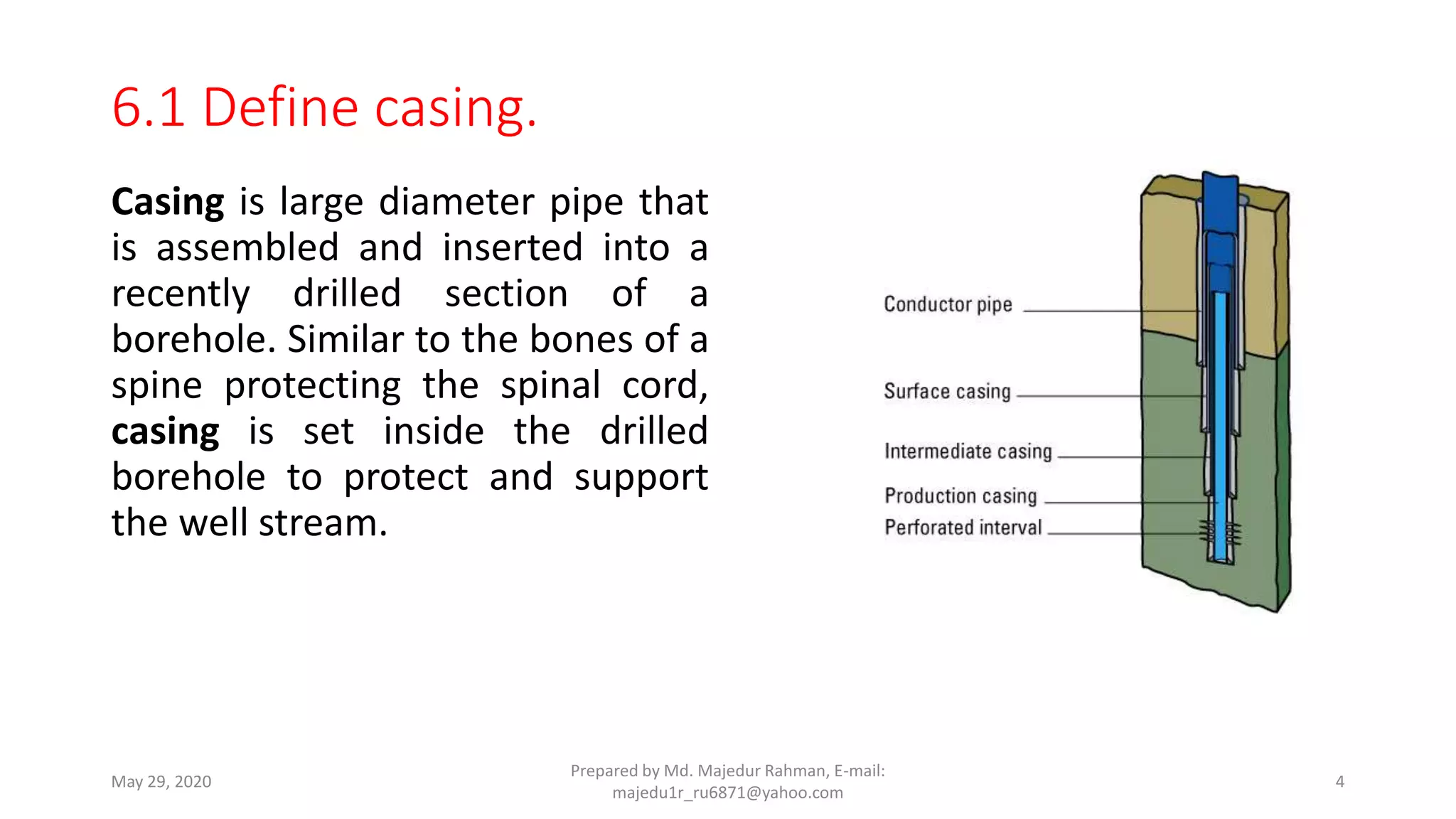 Casing is large diameter pipe that
is assembled and inserted into a
recently drilled section of a
borehole. Similar to the bones of a
spine protecting the spinal cord,
casing is set inside the drilled
borehole to protect and support
the well stream.
May 29, 2020
Prepared by Md. Majedur Rahman, E-mail:
majedu1r_ru6871@yahoo.com
4
6.1 Define casing.
 