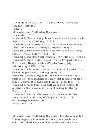 CHAPTER 6: CAUSES OF THE CIVIL WAR, Politics and
Rebellion, 1850-1860
Contents
Introduction and Pre-Reading Questions: 1
Documents: 7
Document 1, Slave Anthony Burns Describes his Capture via the
Fugitive Slave Act (PBS.org, 1855) 7
Document 2, The Boston Post and The Southern Press Review
Uncle Tom’s Cabin (University of Virginia, 1852) 8
Document 3, John Brown writes to his father about “Bleeding
Kansas” (Digital History, 1855) 12
Document 4, The Dred Scott Decision, 1857 (PBS.org, 1857) 13
Document 5, The Lincoln-Douglas Debates, Freeport, Illinois,
1858: Senator Douglas explains Popular Sovereignty
(ushistory.org, 1858) 14
Document 6, John Brown Speaks to the Court in his trial re: the
Raid on Harper’s Ferry (PBS.org, 1859) 15
Document 7, Lincoln Argues that the Republican Party only
wants to limit the expansion of slavery, not destroy it where it
currently exists, 1860 (Abraham Lincoln Online, 1860) 16
Document 8, South Carolinian William Gibson Explains the
Secessionist Sentiment in South Carolina (Digital History,
1860) 19
Document 9, Lincoln’s Response to Secession in his First
Inaugural Address (Library of Congress, 1861) 19
Post-Reading Exercises: 20
Works Cited 21
Introduction and Pre-Reading Questions: The idea of Manifest
Destiny suggested to Americans that we, as a people, as a
nation, were destined to spread our settlement, spread our
 