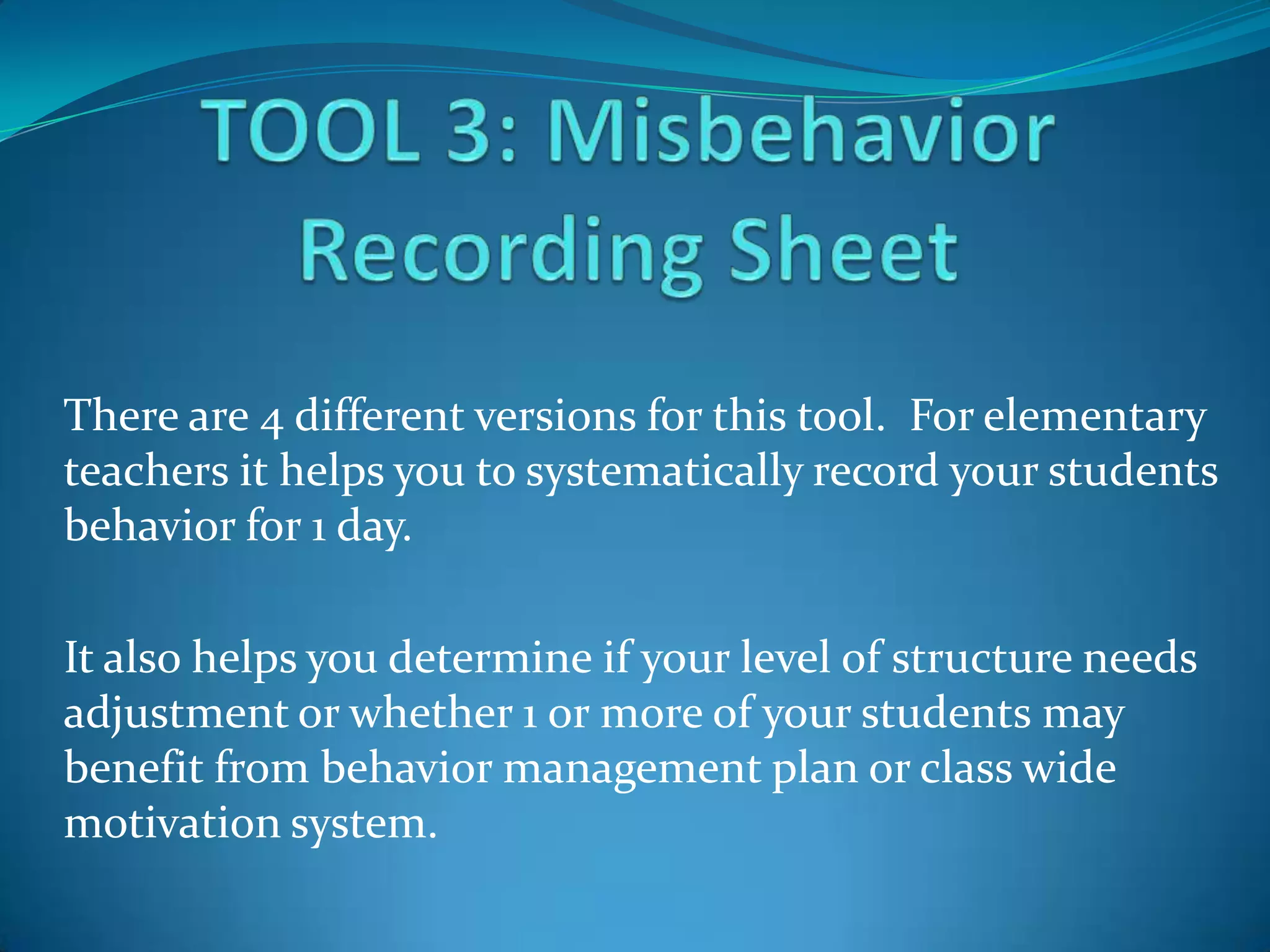 There are 4 different versions for this tool. For elementary
teachers it helps you to systematically record your students
behavior for 1 day.

It also helps you determine if your level of structure needs
adjustment or whether 1 or more of your students may
benefit from behavior management plan or class wide
motivation system.
 