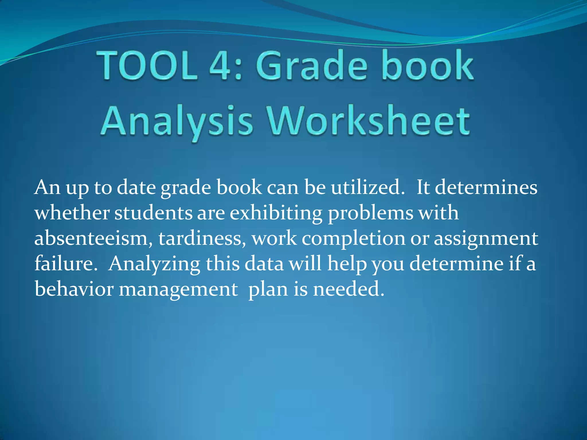 An up to date grade book can be utilized. It determines
whether students are exhibiting problems with
absenteeism, tardiness, work completion or assignment
failure. Analyzing this data will help you determine if a
behavior management plan is needed.
 