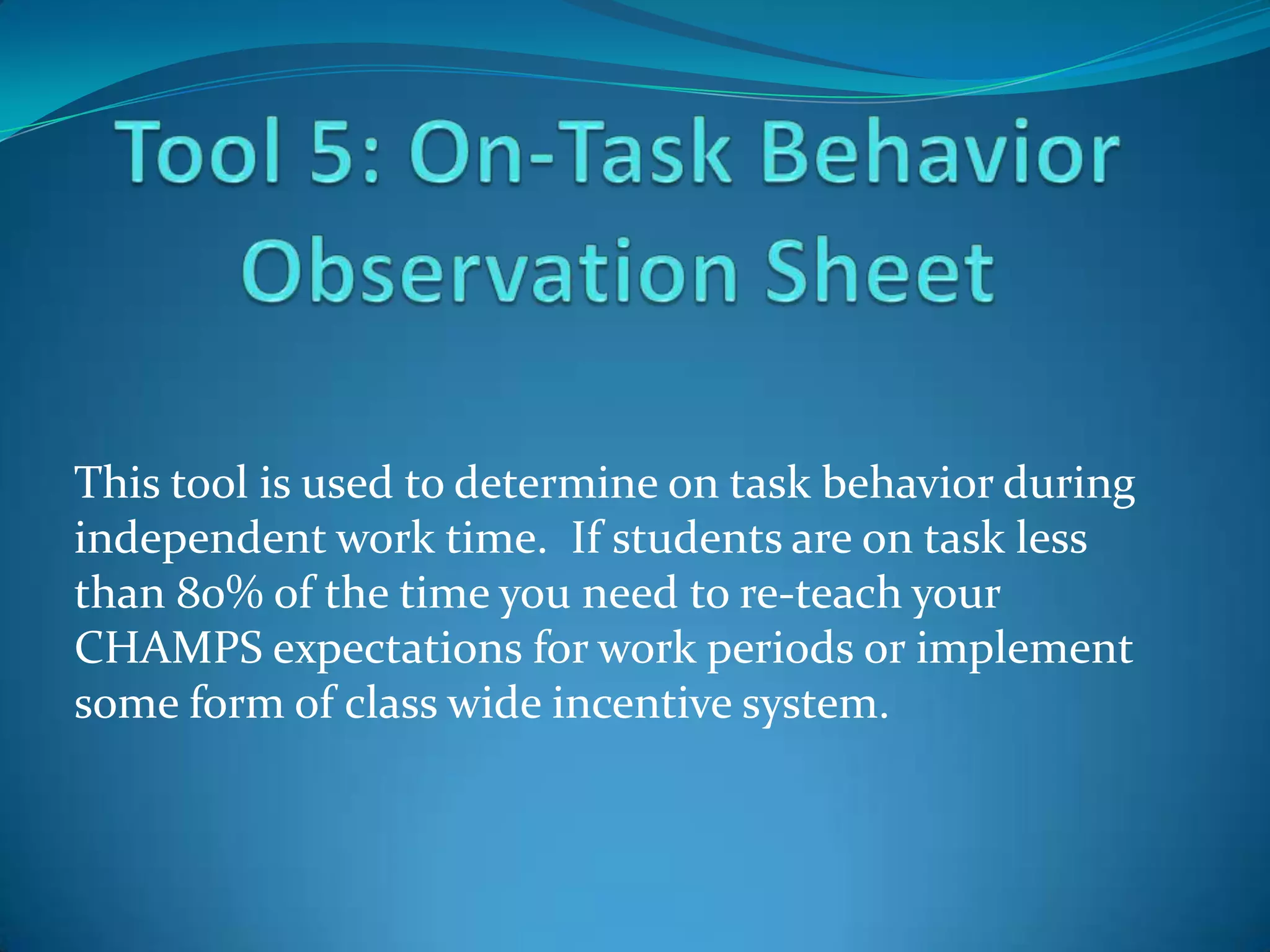 This tool is used to determine on task behavior during
independent work time. If students are on task less
than 80% of the time you need to re-teach your
CHAMPS expectations for work periods or implement
some form of class wide incentive system.
 