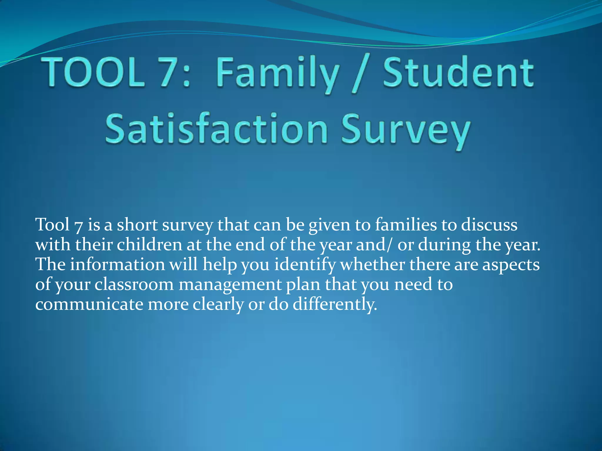 Tool 7 is a short survey that can be given to families to discuss
with their children at the end of the year and/ or during the year.
The information will help you identify whether there are aspects
of your classroom management plan that you need to
communicate more clearly or do differently.
 