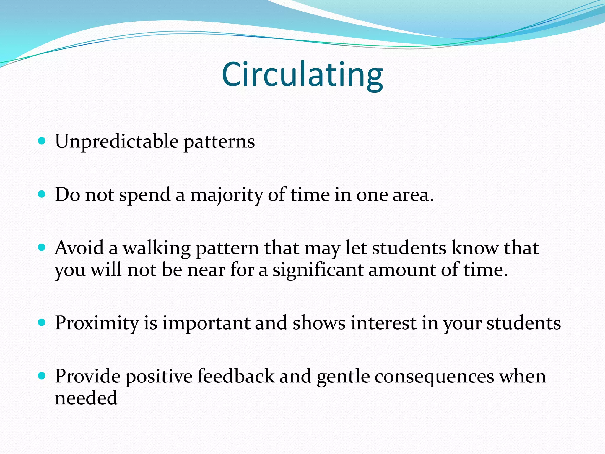 Circulating
 Unpredictable patterns

 Do not spend a majority of time in one area.

 Avoid a walking pattern that may let students know that
  you will not be near for a significant amount of time.

 Proximity is important and shows interest in your students

 Provide positive feedback and gentle consequences when
  needed
 