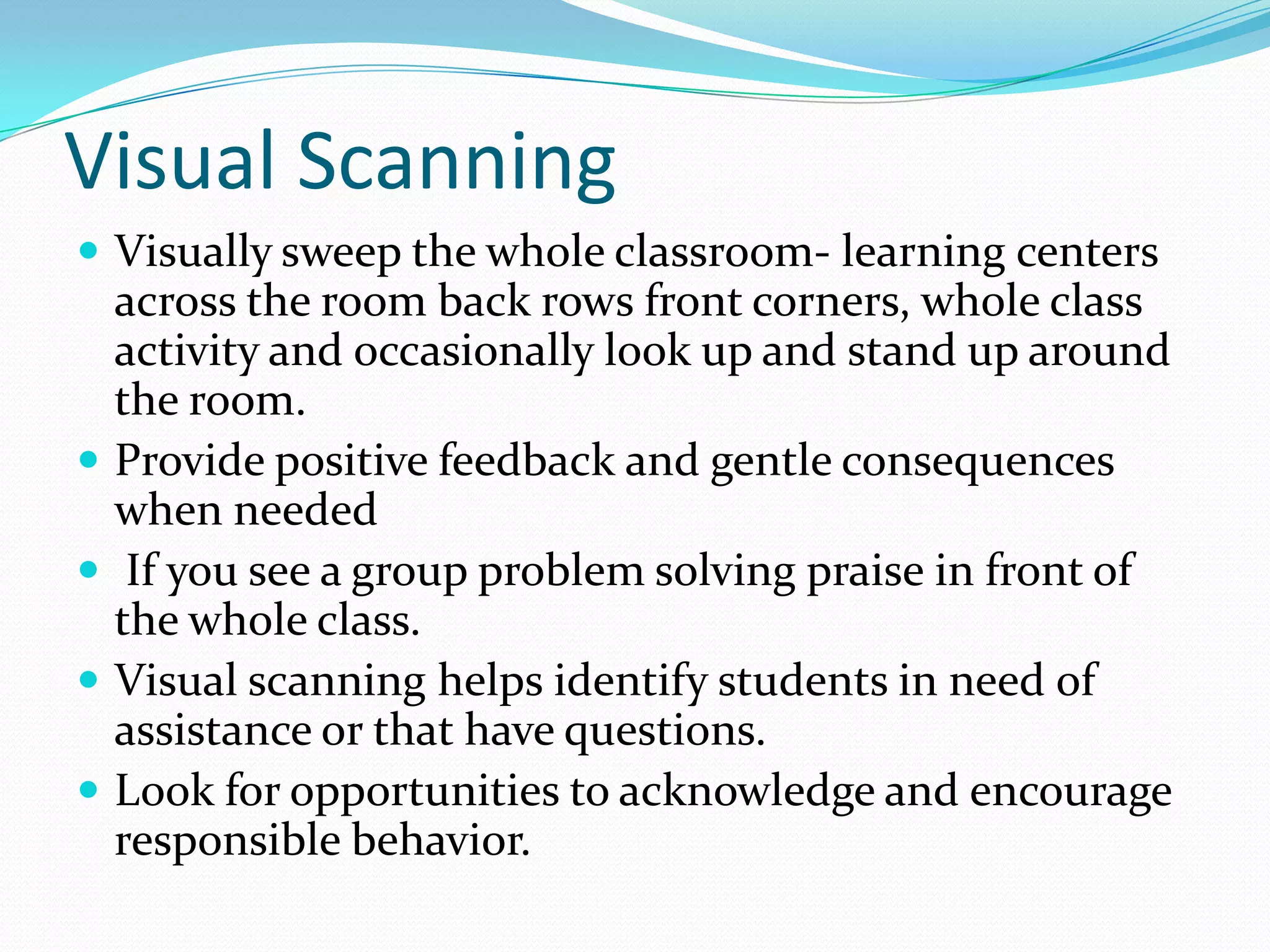 Visual Scanning
 Visually sweep the whole classroom- learning centers
    across the room back rows front corners, wh0le class
    activity and occasionally look up and stand up around
    the room.
   Provide positive feedback and gentle consequences
    when needed
    If you see a group problem solving praise in front of
    the whole class.
   Visual scanning helps identify students in need of
    assistance or that have questions.
   Look for opportunities to acknowledge and encourage
    responsible behavior.
 