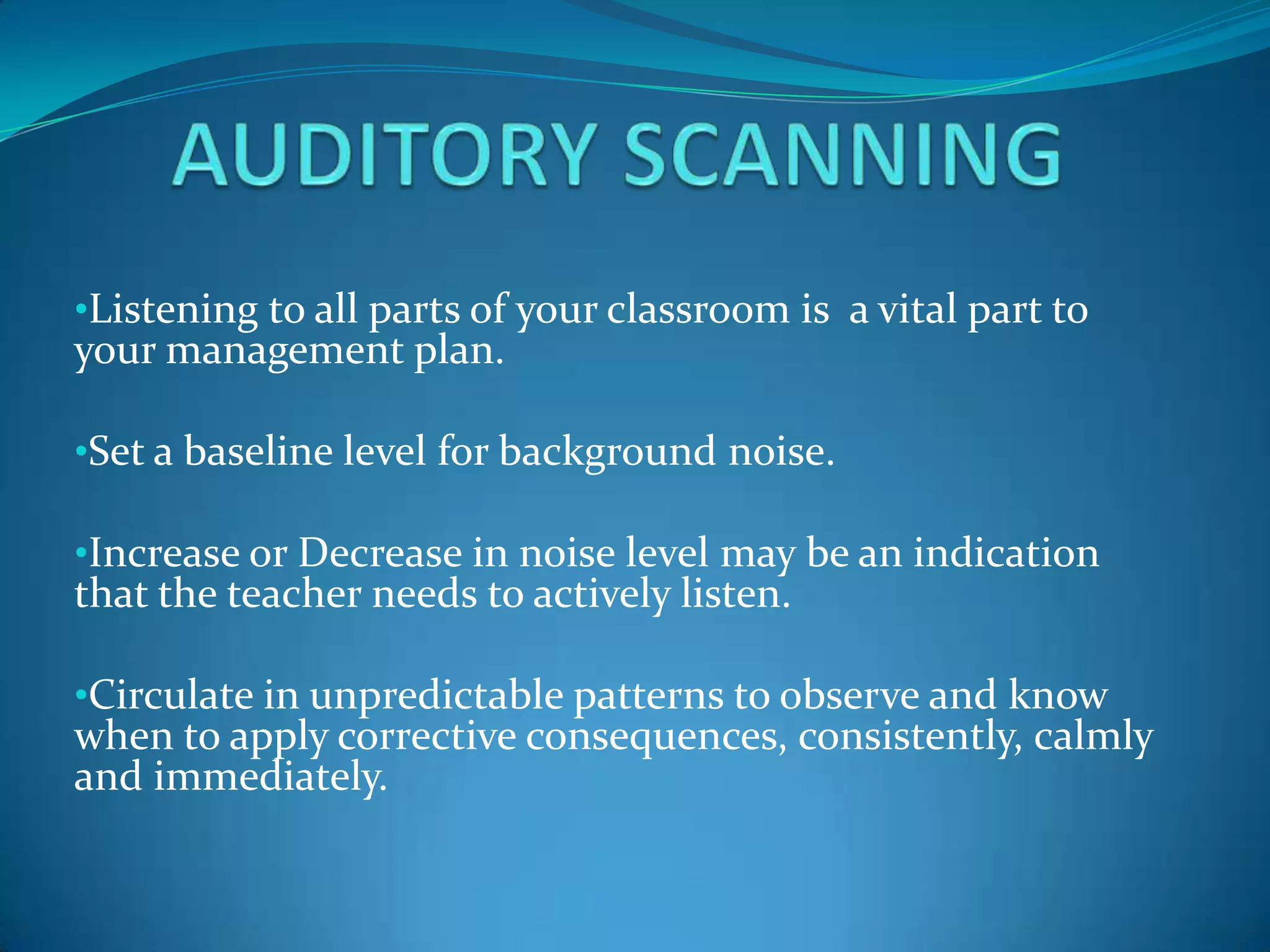 •Listening to all parts of your classroom is a vital part to
your management plan.

•Set a baseline level for background noise.

•Increase or Decrease in noise level may be an indication
that the teacher needs to actively listen.

•Circulate in unpredictable patterns to observe and know
when to apply corrective consequences, consistently, calmly
and immediately.
 