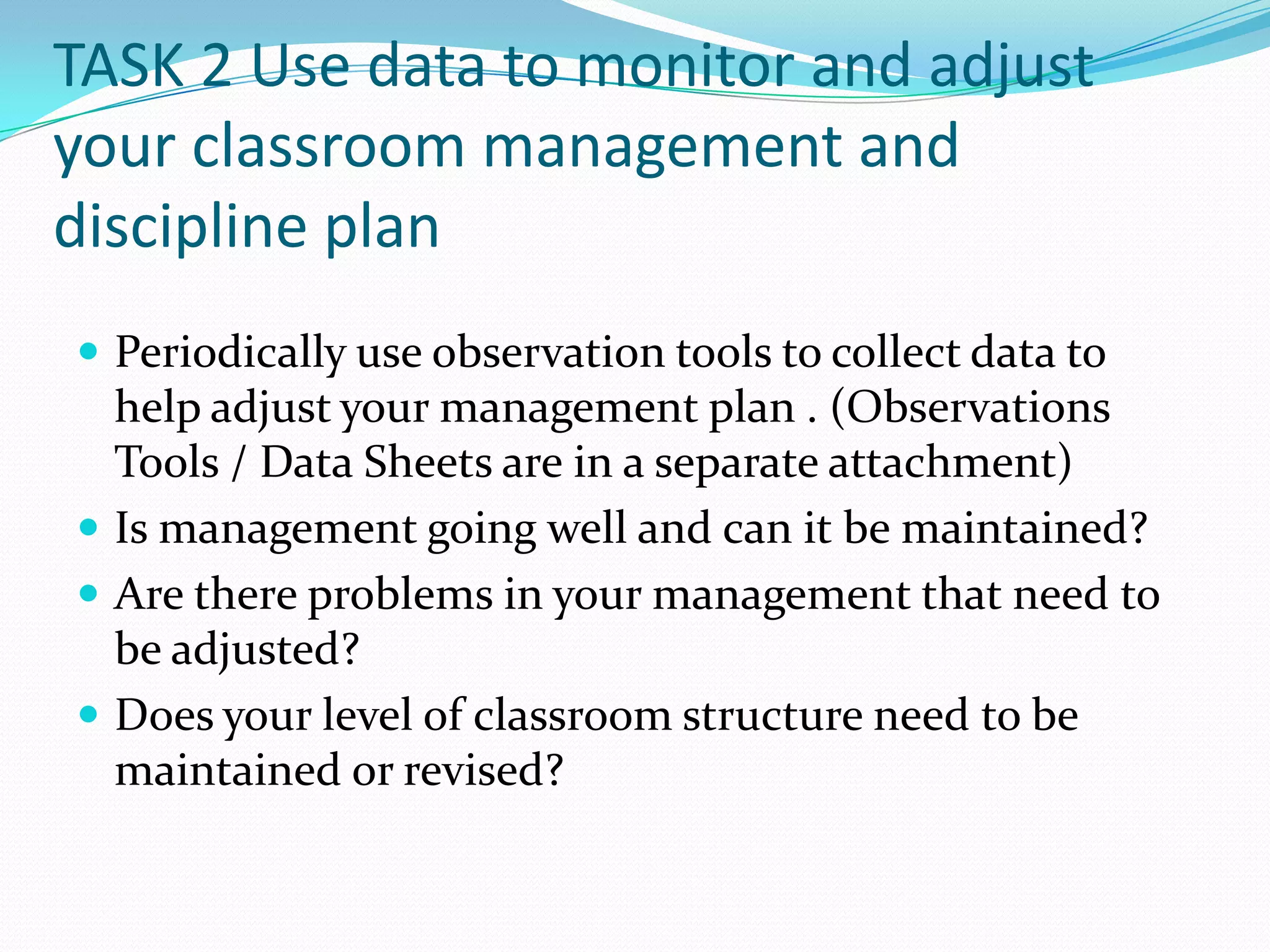 TASK 2 Use data to monitor and adjust
your classroom management and
discipline plan
 Periodically use observation tools to collect data to
  help adjust your management plan . (Observations
  Tools / Data Sheets are in a separate attachment)
 Is management going well and can it be maintained?
 Are there problems in your management that need to
  be adjusted?
 Does your level of classroom structure need to be
  maintained or revised?
 