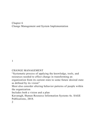 Chapter 6
Change Management and System Implementation
1
CHANGE MANAGEMENT
“Systematic process of applying the knowledge, tools, and
resources needed to effect change in transforming an
organization from its current state to some future desired state
as defined by its vision”
Must also consider altering behavior patterns of people within
the organization
Includes both a vision and a plan
Kavanagh, Human Resource Information Systems 4e. SAGE
Publications, 2018.
2
 