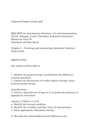 Chapter6/Chapter Guides.pdf
IBM SPSS for Introductory Statistics: Use and Interpretation,
5th Ed. (Morgan, Leech, Gloeckner & Barrett) Instructor's
Manual by Gene W.
Gloeckner and Don Quick
Chapter 6 – Selecting and Interpreting Inferential Statistics
Study Guide
OBJECTIVES:
The student will be able to:
1. Identify the general design classification for difference
research questions.
2. Explain the distinctions of within subjects design versus
between groups design
classifications.
3. Utilize a decision tree (Figure 6.1) to guide the selection of
appropriate inferential
statistics (Tables 6.1-6.4).
a. Identify the research problem.
b. Identify the variables and their level of measurement.
c. Select appropriate inferential statistic.
4. Describe the relationship between difference and
 