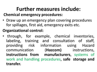 Further measures include:
Chemical emergency procedures:
• Draw up an emergency plan covering procedures
for spillages, first aid, emergency exits etc.
Organizational control:
• through, for example, chemical inventories,
labeling, training and consultation of staff,
providing risk information using Hazard
communication (Hazcom) instructions,
instructions from manufacturers, systems of
work and handling procedures, safe storage and
transfer.
 