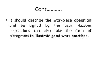 Cont………..
• It should describe the workplace operation
and be signed by the user. Hazcom
instructions can also take the form of
pictograms to illustrate good work practices.
 