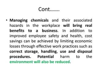 Cont…….
• Managing chemicals and their associated
hazards in the workplace will bring real
benefits to a business. In addition to
improved employee safety and health, cost
savings can be achieved by limiting economic
losses through effective work practices such as
correct storage, handling, use and disposal
procedures. Potential harm to the
environment will also be reduced.
 