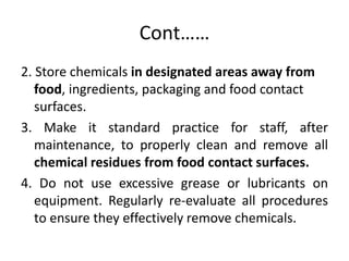 Cont……
2. Store chemicals in designated areas away from
food, ingredients, packaging and food contact
surfaces.
3. Make it standard practice for staff, after
maintenance, to properly clean and remove all
chemical residues from food contact surfaces.
4. Do not use excessive grease or lubricants on
equipment. Regularly re-evaluate all procedures
to ensure they effectively remove chemicals.
 