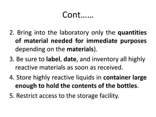 Cont……
2. Bring into the laboratory only the quantities
of material needed for immediate purposes
depending on the materials).
3. Be sure to label, date, and inventory all highly
reactive materials as soon as received.
4. Store highly reactive liquids in container large
enough to hold the contents of the bottles.
5. Restrict access to the storage facility.
 