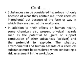 Cont……..
• Substances can be considered hazardous not only
because of what they contain (i.e. their chemical
ingredients) but because of the form or way in
which they are used at the workplace.
• In addition to their effects on human health,
some chemicals also present physical hazards
such as the potential to ignite or support
combustion of other substances (oxidizer) and
the potential to explode. The physical,
environmental and human hazards of a chemical
substance must be considered when conducting a
risk assessment in the workplace.
 