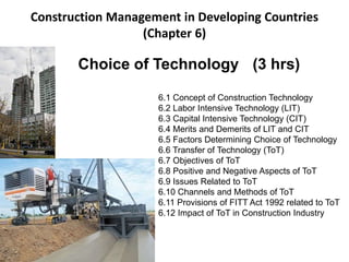 Construction Management in Developing Countries
(Chapter 6)
Choice of Technology (3 hrs)
6.1 Concept of Construction Technology
6.2 Labor Intensive Technology (LIT)
6.3 Capital Intensive Technology (CIT)
6.4 Merits and Demerits of LIT and CIT
6.5 Factors Determining Choice of Technology
6.6 Transfer of Technology (ToT)
6.7 Objectives of ToT
6.8 Positive and Negative Aspects of ToT
6.9 Issues Related to ToT
6.10 Channels and Methods of ToT
6.11 Provisions of FITT Act 1992 related to ToT
6.12 Impact of ToT in Construction Industry
 