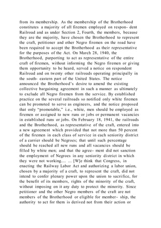 from its membership. As the membership of the Brotherhood
constitutes a majority of all firemen employed on respon- dent
Railroad and as under Section 2, Fourth, the members, because
they are the majority, have chosen the Brotherhood to represent
the craft, petitioner and other Negro firemen on the road have
been required to accept the Brotherhood as their representative
for the purposes of the Act. On March 28, 1940, the
Brotherhood, purporting to act as representative of the entire
craft of firemen, without informing the Negro firemen or giving
them opportunity to be heard, served a notice on respondent
Railroad and on twenty other railroads operating principally in
the south- eastern part of the United States. The notice
announced the Brotherhood’s desire to amend the existing
collective bargaining agreement in such a manner as ultimately
to exclude all Negro firemen from the service. By established
practice on the several railroads so notified only white firemen
can be promoted to serve as engineers, and the notice proposed
that only “promotable,” i.e., white, men should be employed as
firemen or assigned to new runs or jobs or permanent vacancies
in established runs or jobs. On February 18, 1941, the railroads
and the Brotherhood, as representative of the craft, entered into
a new agreement which provided that not more than 50 percent
of the firemen in each class of service in each seniority district
of a carrier should be Negroes; that until such percentage
should be reached all new runs and all vacancies should be
filled by white men; and that the agree- ment did not sanction
the employment of Negroes in any seniority district in which
they were not working.... ... [W]e think that Congress, in
enacting the Railway Labor Act and authorizing a labor union,
chosen by a majority of a craft, to represent the craft, did not
intend to confer plenary power upon the union to sacrifice, for
the benefit of its members, rights of the minority of the craft,
without imposing on it any duty to protect the minority. Since
petitioner and the other Negro members of the craft are not
members of the Brotherhood or eligible for member- ship, the
authority to act for them is derived not from their action or
 