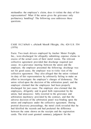 mishandles the employee’s claim, does it violate the duty of fair
representation? What if the union gives the grievance only
perfunctory handling? The following case addresses these
questions.
CASE 18.2 hiNeS v. aNchoR MotoR FReight, iNc. 424 U.S. 554
(1976)
Facts: Two truck drivers employed by Anchor Motor Freight,
Inc., were discharged for allegedly submitting expense claims in
excess of the actual costs of their motel rooms. The relevant
collective agreement provided that discharge required just
cause. At a grievance meeting between the union and the
employer, the employer presented the following: discharge was
not for good cause, the employer was in viola- tion of the
collective agreement. They also alleged that the union violated
its duty of fair representation by arbitrarily failing to make an
effort to investigate the employer’s charges of dishonesty. The
union relied upon the decision of the arbitration panel, and the
employer claimed that the employees had been properly
discharged for just cause. The employer also claimed that the
employees, diligently and in good faith represented by the
union, had unsuccess- fully resorted to the grievance and
arbitration machinery provided by the contract, and that the
adverse decision of the arbitration panel was binding upon the
union and employees under the collective agreement. During
pretrial discovery proceedings, the motel clerk revealed that he
had falsified the records and had pocketed the difference
between the sums shown on the receipts and the registration
cards. The trial court granted summary judgment for the
 