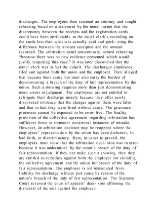 discharges. The employees then retained an attorney and sought
rehearing based on a statement by the motel owner that the
discrepancy between the receipts and the registration cards
could have been attributable to the motel clerk’s recording on
the cards less than what was actually paid and pock- eting the
difference between the amount receipted and the amount
recorded. The arbitration panel unanimously denied rehear ing
“because there was no new evidence presented which would
justify reopening this case.” It was later discovered that the
motel clerk was in fact the culprit. The discharged employees
filed suit against both the union and the employer. They alleged
that because their cause but must also carry the burden of
demonstrating a breach of the duty of fair representation by the
union. Such a showing requires more than just demonstrating
mere errors in judgment. The employees are not entitled to
relitigate their discharge merely because they offer newly
discovered evidence that the charges against them were false
and that in fact they were fired without cause. The grievance
processes cannot be expected to be error-free. The finality
provision of the collective agreement regarding arbitration has
sufficient force to surmount occasional instances of mistake.
However, an arbitration decision may be reopened where the
employees’ representation by the union has been dishonest, in
bad faith, or discriminatory. Here, in order to prevail, the
employees must show that the arbitration deci- sion was in error
because it was undermined by the union’s breach of the duty of
fair representation. If they can make such a showing, then they
are entitled to remedies against both the employer for violating
the collective agreement and the union for breach of the duty of
fair representation. The employer is not immunized from
liability for discharge without just cause by reason of the
union’s breach of the duty of fair representation. The Supreme
Court reversed the court of appeals’ deci- sion affirming the
dismissal of the suit against the employer.
 
