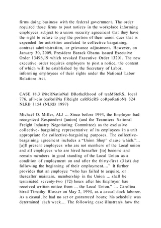 firms doing business with the federal government. The order
required those firms to post notices in the workplace informing
employees subject to a union security agreement that they have
the right to refuse to pay the portion of their union dues that is
expended for activities unrelated to collective bargaining,
contract administration, or grievance adjustment. However, on
January 30, 2009, President Barack Obama issued Executive
Order 13496,19 which revoked Executive Order 13201. The new
executive order requires employers to post a notice, the content
of which will be established by the Secretary of Labor,
informing employees of their rights under the National Labor
Relations Act.
CASE 18.3 iNteRNatioNal BRotheRhood oF teaMSteRS, local
776, aFl-cio (caRoliNa FReight caRRieRS coRpoRatioN) 324
NLRB 1154 (NLRB 1997)
Michael O. Miller, ALJ ... Since before 1994, the Employer had
recognized Respondent [union] (and the Teamsters National
Freight Industry Negotiating Committee) as the exclusive
collective- bargaining representative of its employees in a unit
appropriate for collective-bargaining purposes. The collective-
bargaining agreement includes a “Union Shop” clause which.”...
[a]ll present employees who are not members of the Local union
and all employees who are hired hereafter [to] become and
remain members in good standing of the Local Union as a
condition of employment on and after the thirty-first (31st) day
following the beginning of their employment....” It further
provides that an employee “who has failed to acquire, or
thereafter maintain, membership in the Union ... shall be
terminated seventy-two (72) hours after his Employer has
received written notice from ... the Local Union.” ... Carolina
hired Timothy Blosser on May 2, 1994, as a casual dock laborer.
As a casual, he had no set or guaranteed hours; his schedule was
determined each week.... The following case illustrates how the
 