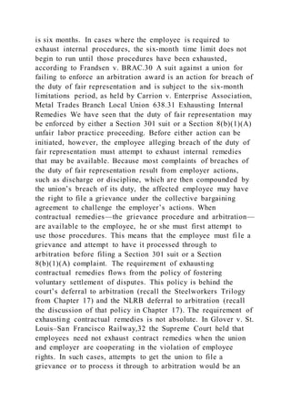 is six months. In cases where the employee is required to
exhaust internal procedures, the six-month time limit does not
begin to run until those procedures have been exhausted,
according to Frandsen v. BRAC.30 A suit against a union for
failing to enforce an arbitration award is an action for breach of
the duty of fair representation and is subject to the six-month
limitations period, as held by Carrion v. Enterprise Association,
Metal Trades Branch Local Union 638.31 Exhausting Internal
Remedies We have seen that the duty of fair representation may
be enforced by either a Section 301 suit or a Section 8(b)(1)(A)
unfair labor practice proceeding. Before either action can be
initiated, however, the employee alleging breach of the duty of
fair representation must attempt to exhaust internal remedies
that may be available. Because most complaints of breaches of
the duty of fair representation result from employer actions,
such as discharge or discipline, which are then compounded by
the union’s breach of its duty, the affected employee may have
the right to file a grievance under the collective bargaining
agreement to challenge the employer’s actions. When
contractual remedies—the grievance procedure and arbitration—
are available to the employee, he or she must first attempt to
use those procedures. This means that the employee must fi le a
grievance and attempt to have it processed through to
arbitration before filing a Section 301 suit or a Section
8(b)(1)(A) complaint. The requirement of exhausting
contractual remedies flows from the policy of fostering
voluntary settlement of disputes. This policy is behind the
court’s deferral to arbitration (recall the Steelworkers Trilogy
from Chapter 17) and the NLRB deferral to arbitration (recall
the discussion of that policy in Chapter 17). The requirement of
exhausting contractual remedies is not absolute. In Glover v. St.
Louis–San Francisco Railway,32 the Supreme Court held that
employees need not exhaust contract remedies when the union
and employer are cooperating in the violation of employee
rights. In such cases, attempts to get the union to file a
grievance or to process it through to arbitration would be an
 