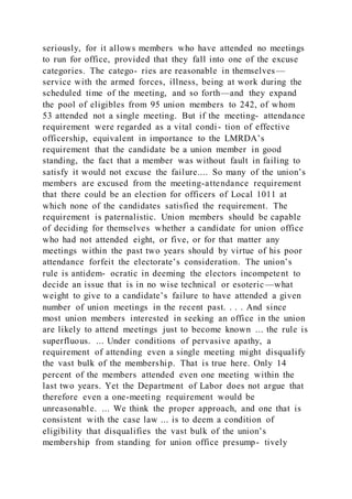 seriously, for it allows members who have attended no meetings
to run for office, provided that they fall into one of the excuse
categories. The catego- ries are reasonable in themselves—
service with the armed forces, illness, being at work during the
scheduled time of the meeting, and so forth—and they expand
the pool of eligibles from 95 union members to 242, of whom
53 attended not a single meeting. But if the meeting- attendance
requirement were regarded as a vital condi- tion of effective
officership, equivalent in importance to the LMRDA’s
requirement that the candidate be a union member in good
standing, the fact that a member was without fault in failing to
satisfy it would not excuse the failure.... So many of the union’s
members are excused from the meeting-attendance requirement
that there could be an election for officers of Local 1011 at
which none of the candidates satisfied the requirement. The
requirement is paternalistic. Union members should be capable
of deciding for themselves whether a candidate for union office
who had not attended eight, or five, or for that matter any
meetings within the past two years should by virtue of his poor
attendance forfeit the electorate’s consideration. The union’s
rule is antidem- ocratic in deeming the electors incompetent to
decide an issue that is in no wise technical or esoteric—what
weight to give to a candidate’s failure to have attended a given
number of union meetings in the recent past. . . . And since
most union members interested in seeking an office in the union
are likely to attend meetings just to become known ... the rule is
superfluous. ... Under conditions of pervasive apathy, a
requirement of attending even a single meeting might disqualify
the vast bulk of the membership. That is true here. Only 14
percent of the members attended even one meeting within the
last two years. Yet the Department of Labor does not argue that
therefore even a one-meeting requirement would be
unreasonable. ... We think the proper approach, and one that is
consistent with the case law ... is to deem a condition of
eligibility that disqualifies the vast bulk of the union’s
membership from standing for union office presump- tively
 