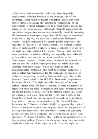 collectively, and to prohibit strikes by those in public
employment, whether because of the prerogatives of the
sovereign, some sense of higher obligation associated with
public service, to assure the continuing functioning of the
Government without interruption, to protect public health and
safety, or for other reasons. Although plaintiff argues that the
provisions in question are unconstitutionally broad in covering
all Government employees regardless of the type or importance
of the work they do, we hold that it makes no difference
whether the jobs performed by certain public employees are
regarded as “essential” or “nonessential,” or whether similar
jobs are performed by workers in private industry who do have
the right to strike protected by statute. Nor is it relevant that
some positions in private industry are arguably more affected
with a public interest than are some positions in the
Government service.... Furthermore, it should be pointed out
that the fact that public employees may not strike does not
interfere with their rights, which are fundamental and
constitutionally protected. The right to organize collectively
and to select representatives for the purposes of engaging in
collective bargaining is such a fundamental right. But, as the
Supreme Court noted in Local 232 v. Wisconsin Employment
Relations Board, “The right to strike, because of its more
serious impact upon the public interest, is more vulnerable to
regulation than the right to organize and select representatives
for lawful purposes of collective bargaining which this Court
has characterized as a ‘fundamental right’ and which, as the
Court has pointed out, was recognized as such in its decisions
long before it was given protection by the National Labor
Relations Act.” Executive Order 11491 recognizes the right of
federal employees to join labor organizations for the purpose of
dealing with grievances, but that Order clearly and expressly
defines strikes, work stoppages and slowdowns as unfair labor
practices. As discussed above, that Order is the culmination of a
longstanding policy. There certainly is no compelling reason to
imply the existence of the right to strike from the right to
 