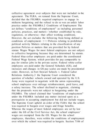 collective agreement over subjects that were not included in the
agreement. The FLRA, on remand from the Supreme Court,
decided that the FSLMRA required employers to engage in
midterm bargaining and the refusal to do so was an unfair labor
practice under the FSLMRA.2 Conditions of Employment The
act defines “conditions of employment” as including personnel
policies, practices, and matters—whether established by rule,
regulation, or otherwise—that affect working conditions.
However, the act excludes the following from being defined as
conditions of employment: • • • Policies relating to prohibited
political activity Matters relating to the classificati on of any
position Policies or matters that are provided for by federal
statute Wages Wages for most federal employees are not subject
to collective bargaining because they are determined by statute.
Federal blue-collar employees are paid under the coordinated
Federal Wage System, which provides for pay comparable to
pay for similar jobs in the private sector. Federal white-collar
employees are paid under the General Schedule (GS), and
increases and changes in GS pay scales are made by presidential
order. However, in Fort Stewart Schools v. Federal Labor
Relations Authority,3 the Supreme Court considered the
question of whether schools owned and operated by the U.S.
Army were required to negotiate with the union representing
school employees over mileage reimbursement, paid leave, and
a salary increase. The school declined to negotiate, claiming
that the proposals were not subject to bargaining under the
FSLMRA. The school claimed that “conditions of employment”
under the FSLMRA included any matter insisted upon as a
prerequisite to accepting employment but did not include wages.
The Supreme Court upheld an order of the FLRA that the school
was required to bargain over wages and fringe benefits.
Whereas the wages of most federal employees are set by law
under the GS of the Civil Service Act, the school employees’
wages are exempted from the GS. Wages for the school
employees, therefore, were within the conditions of employment
over which the school was required to bargain. Section 7106 of
 