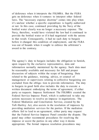 of deference when it interprets the FSLMRA. But the FLRA
gets no deference when it ventures to interpret other federal
laws. The “necessary expense doctrine” comes into play when
it’s unclear whether a specific expenditure is legally authorized
or not. In this case, continued providing by the Navy of the
bottled water clearly was no longer a necessary expense. The
Navy, therefore, would have violated the law had it continued to
provide the bottled water or if it had negotiated with the unions
to that result. Consequently, it had no such duty to bargain
before it changed this condition of employment, and the FLRA
was out of bounds when it sought to enforce the arbitrator’s
award to the contrary.
The agency’s duty to bargain includes the obligation to furnish,
upon request by the exclusive representative, data and
information normally maintained by the agency. Such data must
be reasonably available and necessary for full and proper
discussion of subjects within the scope of bargaining. Data
related to the guidance, training, advice, or counsel of
management or supervisors relating to collective bargaining are
excluded from the obliga- tion to provide information. The duty
to bargain in good faith also includes the duty to execute a
written document embodying the terms of agreement, if either
party so requests. Impasse Settlement The FSLMRA created the
Federal Service Impasse Panel, which is authorized to take any
actions necessary to resolve an impasse in negotiations. The
Federal Mediation and Conciliation Service, created by the
Taft–Hartley Act, also assists in the resolution of impasses by
providing mediation services for the parties. If the mediation
efforts fail to lead to an agreement, either party may request
that the Federal Service Impasse Panel consider the dispute. The
panel may either recommend procedures for resolving the
impasse or assist the parties in any other way it deems
appropriate. The formal impasse resolution procedures may
 