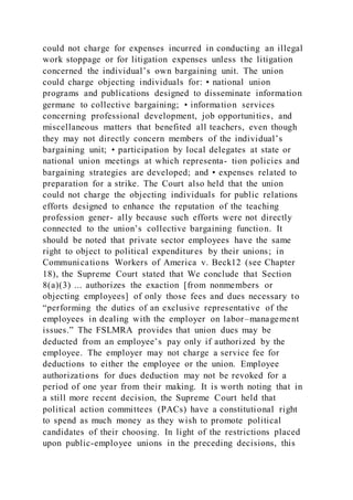 could not charge for expenses incurred in conducting an illegal
work stoppage or for litigation expenses unless the litigation
concerned the individual’s own bargaining unit. The union
could charge objecting individuals for: • national union
programs and publications designed to disseminate information
germane to collective bargaining; • information services
concerning professional development, job opportunities, and
miscellaneous matters that benefited all teachers, even though
they may not directly concern members of the individual’s
bargaining unit; • participation by local delegates at state or
national union meetings at which representa- tion policies and
bargaining strategies are developed; and • expenses related to
preparation for a strike. The Court also held that the union
could not charge the objecting individuals for public relations
efforts designed to enhance the reputation of the teaching
profession gener- ally because such efforts were not directly
connected to the union’s collective bargaining function. It
should be noted that private sector employees have the same
right to object to political expenditures by their unions; in
Communications Workers of America v. Beck12 (see Chapter
18), the Supreme Court stated that We conclude that Section
8(a)(3) ... authorizes the exaction [from nonmembers or
objecting employees] of only those fees and dues necessary to
“performing the duties of an exclusive representative of the
employees in dealing with the employer on labor–management
issues.” The FSLMRA provides that union dues may be
deducted from an employee’s pay only if authorized by the
employee. The employer may not charge a service fee for
deductions to either the employee or the union. Employee
authorizations for dues deduction may not be revoked for a
period of one year from their making. It is worth noting that in
a still more recent decision, the Supreme Court held that
political action committees (PACs) have a constitutional right
to spend as much money as they wish to promote political
candidates of their choosing. In light of the restrictions placed
upon public-employee unions in the preceding decisions, this
 