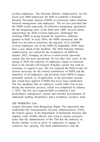 civilian employees. The National Defense Authorization Act for
fiscal year 2004 authorized the DoD to establish a National
Security Personnel System (NSPS) to restructure labor relations
between management and employees. The act also provided that
the NSPS would supersede all collective bargaining agreements
for the bargaining units in the DoD until 2009. Several unions
representing the DoD civilian employees challenged the
resulting NSPS as going beyond the legislative authority
granted to DoD. In early 2010, the NSPS announced that the
DoD was on track to transition the majority of its 220,000
civilian employees out of the NSPS by September 2010, more
than a year ahead of the deadline. The 2010 National Defense
Authorization Act called for the termination of NSPS by
January 2012, bringing an end to a controversial personnel
system that has been operational for less than four years. In the
spring of 2010, the majority of employees began to transition
back to the decades-old General Schedule system but with an
assurance in regard to pay. The law required the DoD to take all
actions necessary for the orderly termination of NSPS and the
transition of all employees and positions from NSPS to legacy
personnel systems or, if applicable, to the personnel systems
that would have applied if NSPS had never been established.
The law mandated that no employee would suffer loss in pay
during the transition process, which was completed by January
1, 2012. The law also required DoD to establish a new
performance management system and consider development of
additional staffing flexibilities and a workforce incentive fund.
ThE WORKING LAw
Airport Screeners Seek Bargaining Rights The legislation that
established the Transportation Security Administration (TSA),
the federal agency in the Department of Homeland Security that
employs some 45,000 officers who work as airport screeners,
states that the Administrator of the TSA has the authority to
decide whether or not to allow its employees to engage in
collective bar- gaining. The Bush administration took the
 
