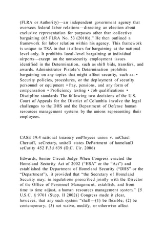 (FLRA or Authority)—an independent government agency that
oversees federal labor relations—directing an election about
exclusive representation for purposes other than collective
bargaining (65 FLRA No. 53 (2010)).” He then outlined a
framework for labor relation within his agency. This framework
is unique to TSA in that it allows for bargaining at the national
level only. It prohibits local-level bargaining at individual
airports—except on the nonsecurity employment issues
identified in the Determination, such as shift bids, transfers, and
awards. Administrator Pistole’s Determination prohibits
bargaining on any topics that might affect security, such as: •
Security policies, procedures, or the deployment of security
personnel or equipment • Pay, pensions, and any form of
compensation • Proficiency testing • Job qualifications •
Discipline standards The following two decisions of the U.S.
Court of Appeals for the District of Columbia involve the legal
challenges to the DHS and the Department of Defense human
resources management systems by the unions representing their
employees.
CASE 19.4 national treasury emPloyees union v. miChael
Chertoff, seCretary, uniteD states DePartment of homelanD
seCurity 452 F.3d 839 (D.C. Cir. 2006)
Edwards, Senior Circuit Judge When Congress enacted the
Homeland Security Act of 2002 (“HSA” or the “Act”) and
established the Department of Homeland Security (“DHS” or the
“Department”), it provided that “the Secretary of Homeland
Security may, in regulations prescribed jointly with the Director
of the Office of Personnel Management, establish, and from
time to time adjust, a human resources management system.” [5
U.S.C. § 9701 (Supp. II 2002)] Congress made it clear,
however, that any such system “shall—(1) be flexible; (2) be
contemporary; (3) not waive, modify, or otherwise affect
 