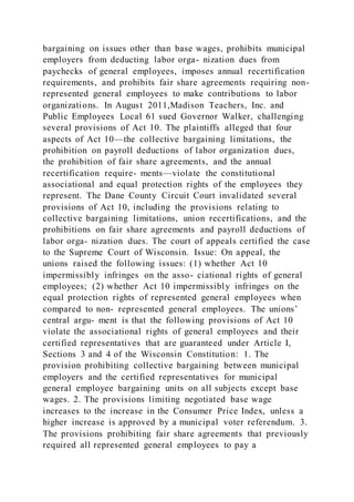 bargaining on issues other than base wages, prohibits municipal
employers from deducting labor orga- nization dues from
paychecks of general employees, imposes annual recertification
requirements, and prohibits fair share agreements requiring non-
represented general employees to make contributions to labor
organizations. In August 2011,Madison Teachers, Inc. and
Public Employees Local 61 sued Governor Walker, challenging
several provisions of Act 10. The plaintiffs alleged that four
aspects of Act 10—the collective bargaining limitations, the
prohibition on payroll deductions of labor organization dues,
the prohibition of fair share agreements, and the annual
recertification require- ments—violate the constitutional
associational and equal protection rights of the employees they
represent. The Dane County Circuit Court invalidated several
provisions of Act 10, including the provisions relating to
collective bargaining limitations, union recertifications, and the
prohibitions on fair share agreements and payroll deductions of
labor orga- nization dues. The court of appeals certified the case
to the Supreme Court of Wisconsin. Issue: On appeal, the
unions raised the following issues: (1) whether Act 10
impermissibly infringes on the asso- ciational rights of general
employees; (2) whether Act 10 impermissibly infringes on the
equal protection rights of represented general employees when
compared to non- represented general employees. The unions’
central argu- ment is that the following provisions of Act 10
violate the associational rights of general employees and their
certified representatives that are guaranteed under Article I,
Sections 3 and 4 of the Wisconsin Constitution: 1. The
provision prohibiting collective bargaining between municipal
employers and the certified representatives for municipal
general employee bargaining units on all subjects except base
wages. 2. The provisions limiting negotiated base wage
increases to the increase in the Consumer Price Index, unless a
higher increase is approved by a municipal voter referendum. 3.
The provisions prohibiting fair share agreements that previously
required all represented general employees to pay a
 